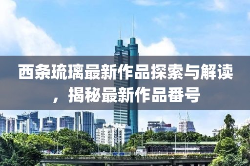 西条琉璃最新作品探索与解读，揭秘最新作品番号