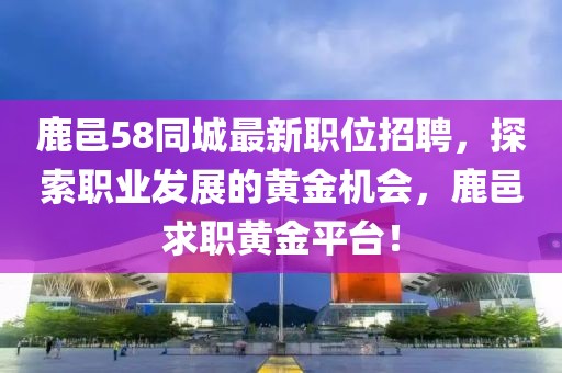 鹿邑58同城最新职位招聘，探索职业发展的黄金机会，鹿邑求职黄金平台！