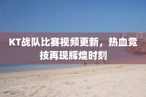 KT战队比赛视频更新，热血竞技再现辉煌时刻