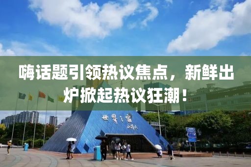 嗨话题引领热议焦点，新鲜出炉掀起热议狂潮！