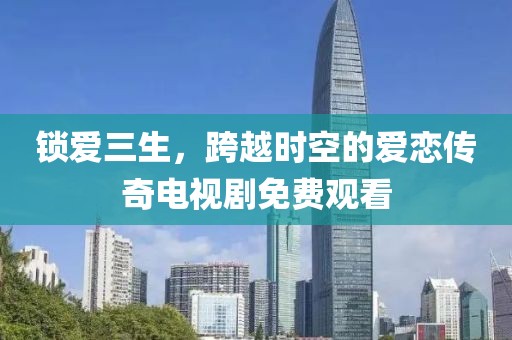 锁爱三生，跨越时空的爱恋传奇电视剧免费观看