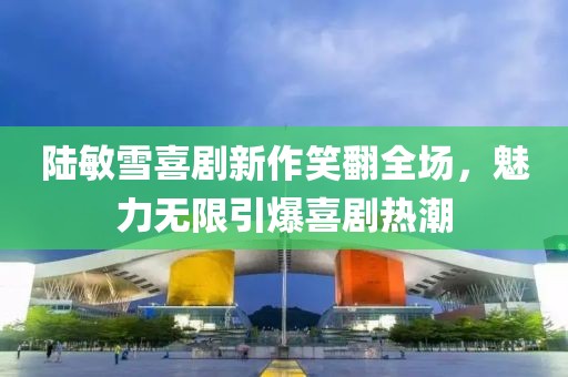 陆敏雪喜剧新作笑翻全场，魅力无限引爆喜剧热潮