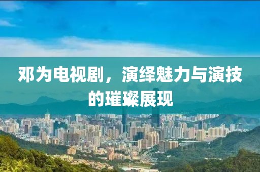 邓为电视剧，演绎魅力与演技的璀璨展现