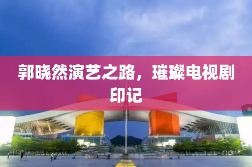 郭晓然演艺之路，璀璨电视剧印记