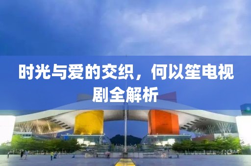 时光与爱的交织，何以笙电视剧全解析