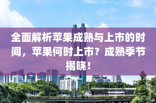 全面解析苹果成熟与上市的时间，苹果何时上市？成熟季节揭晓！