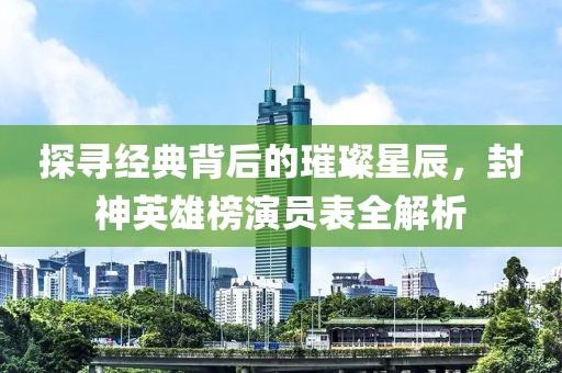 探寻经典背后的璀璨星辰，封神英雄榜演员表全解析
