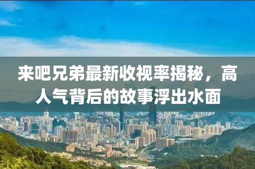 来吧兄弟最新收视率揭秘，高人气背后的故事浮出水面