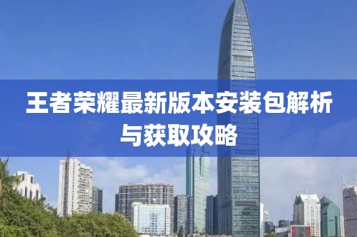 王者荣耀最新版本安装包解析与获取攻略