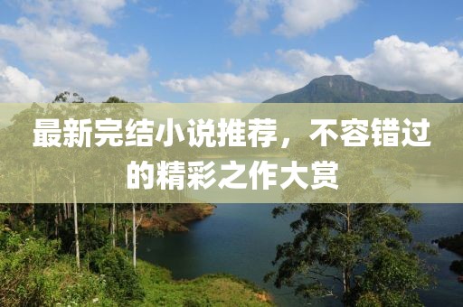 最新完结小说推荐，不容错过的精彩之作大赏
