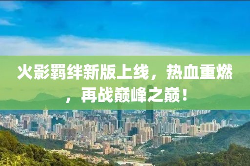 火影羁绊新版上线，热血重燃，再战巅峰之巅！