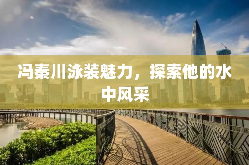 冯秦川泳装魅力，探索他的水中风采