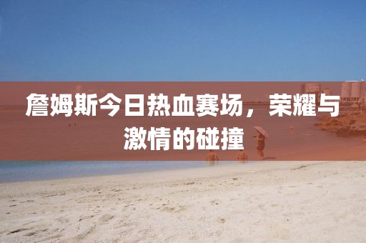 詹姆斯今日热血赛场，荣耀与激情的碰撞