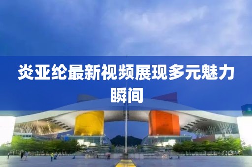 炎亚纶最新视频展现多元魅力瞬间