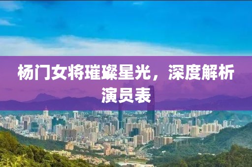 杨门女将璀璨星光，深度解析演员表