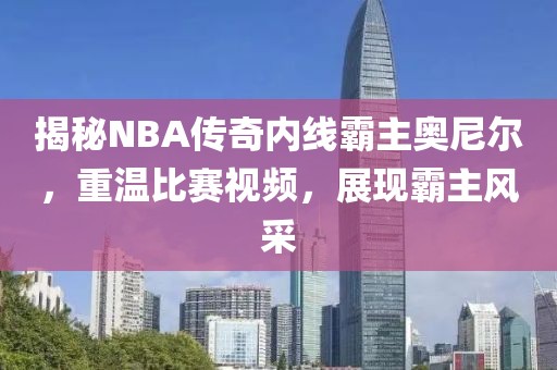 揭秘NBA传奇内线霸主奥尼尔，重温比赛视频，展现霸主风采