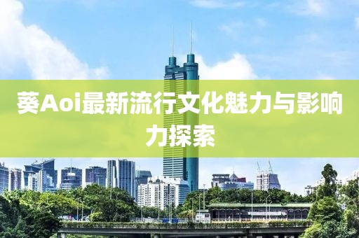 葵Aoi最新流行文化魅力与影响力探索