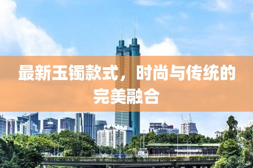 最新玉镯款式，时尚与传统的完美融合