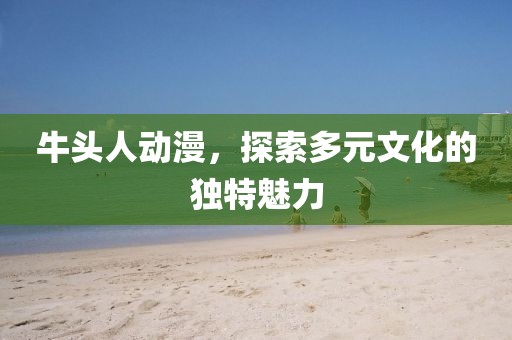牛头人动漫，探索多元文化的独特魅力