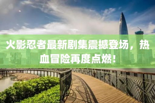 火影忍者最新剧集震撼登场，热血冒险再度点燃！