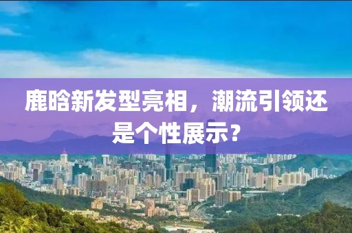 鹿晗新发型亮相，潮流引领还是个性展示？