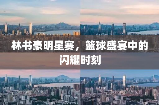林书豪明星赛，篮球盛宴中的闪耀时刻