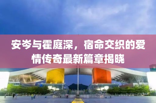 安岑与霍庭深，宿命交织的爱情传奇最新篇章揭晓