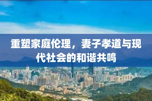 重塑家庭伦理，妻子孝道与现代社会的和谐共鸣