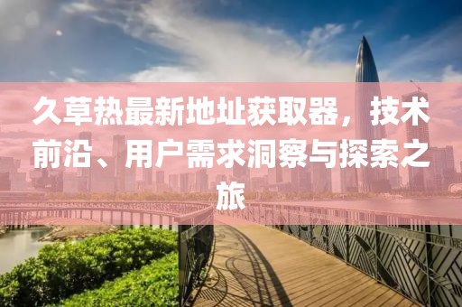 久草热最新地址获取器，技术前沿、用户需求洞察与探索之旅
