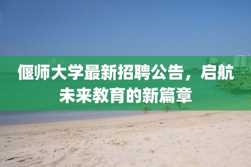 偃师大学最新招聘公告，启航未来教育的新篇章