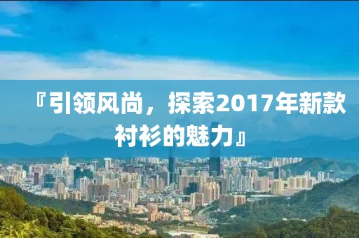 『引领风尚，探索2017年新款衬衫的魅力』