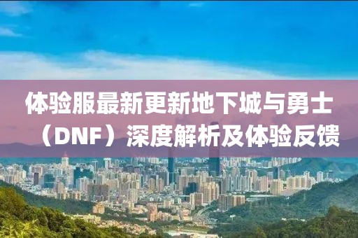 体验服最新更新地下城与勇士（DNF）深度解析及体验反馈