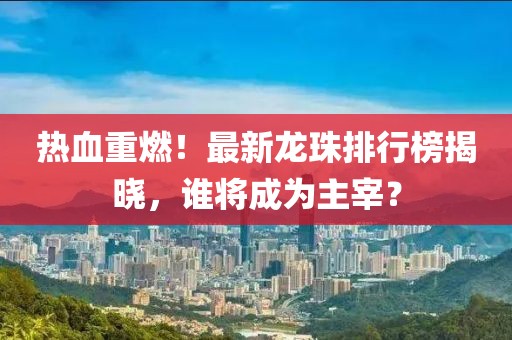 热血重燃！最新龙珠排行榜揭晓，谁将成为主宰？