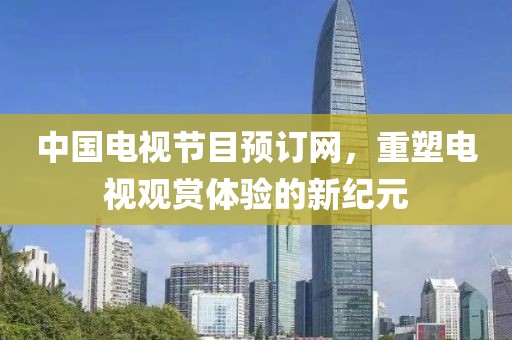 中国电视节目预订网，重塑电视观赏体验的新纪元