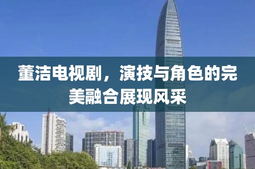 董洁电视剧，演技与角色的完美融合展现风采
