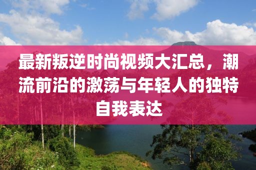 最新叛逆时尚视频大汇总，潮流前沿的激荡与年轻人的独特自我表达