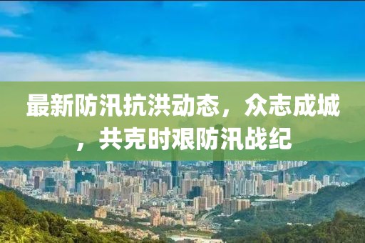 最新防汛抗洪动态，众志成城，共克时艰防汛战纪