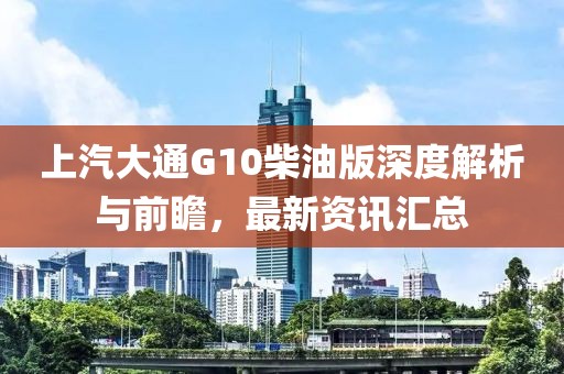 上汽大通G10柴油版深度解析与前瞻，最新资讯汇总