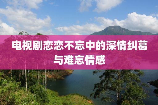 电视剧恋恋不忘中的深情纠葛与难忘情感