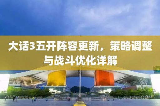 大话3五开阵容更新，策略调整与战斗优化详解
