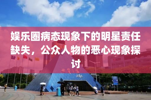 娱乐圈病态现象下的明星责任缺失，公众人物的恶心现象探讨