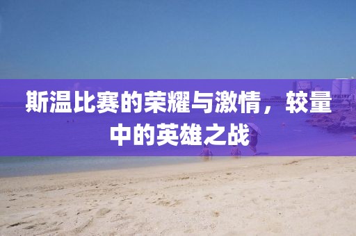 斯温比赛的荣耀与激情，较量中的英雄之战