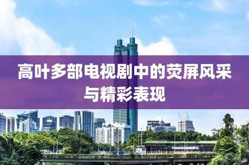 高叶多部电视剧中的荧屏风采与精彩表现