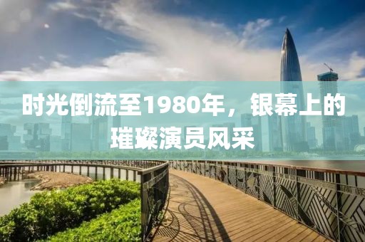 时光倒流至1980年，银幕上的璀璨演员风采