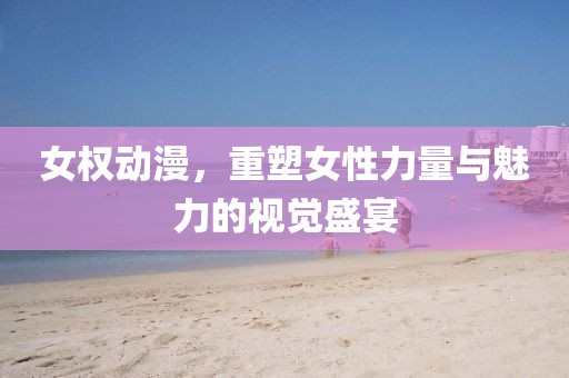 女权动漫，重塑女性力量与魅力的视觉盛宴