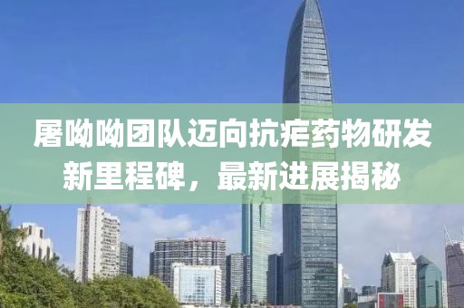 屠呦呦团队迈向抗疟药物研发新里程碑，最新进展揭秘