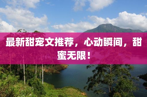 最新甜宠文推荐，心动瞬间，甜蜜无限！