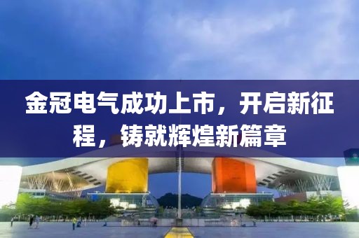 金冠电气成功上市，开启新征程，铸就辉煌新篇章