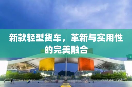 新款轻型货车，革新与实用性的完美融合