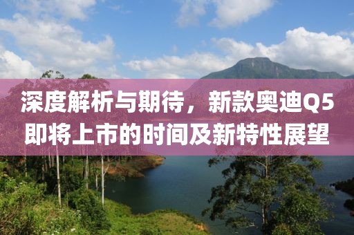 深度解析与期待，新款奥迪Q5即将上市的时间及新特性展望